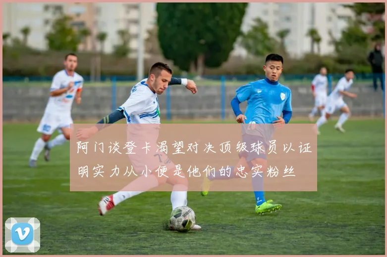 阿门谈登卡渴望对决顶级球员以证明实力从小便是他们的忠实粉丝
