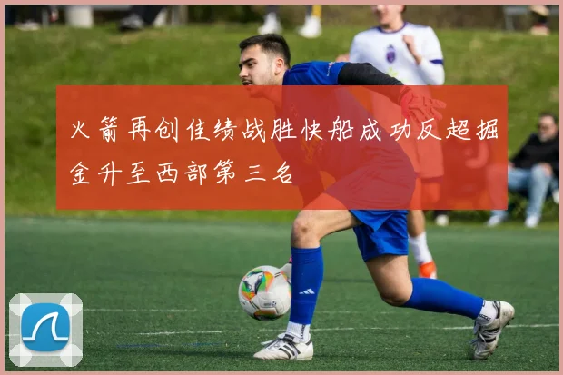 火箭再创佳绩战胜快船成功反超掘金升至西部第三名