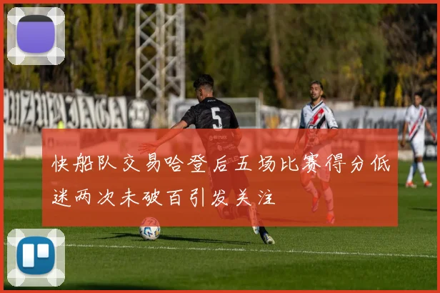 快船队交易哈登后五场比赛得分低迷两次未破百引发关注