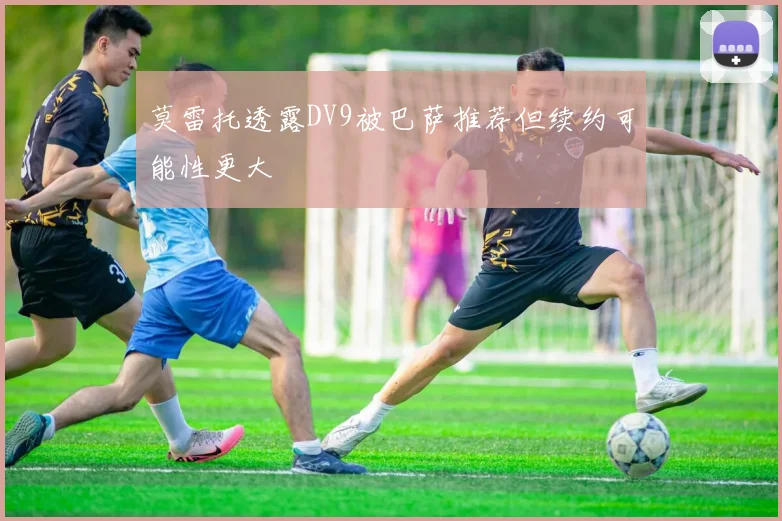 莫雷托透露DV9被巴萨推荐但续约可能性更大