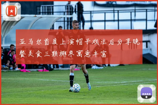 亚马尔首度上演帽子戏法后分享晚餐美食三颗椰枣寓意丰富