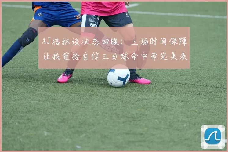 AJ格林谈状态回暖：上场时间保障让我重拾自信三分球命中率完美表现