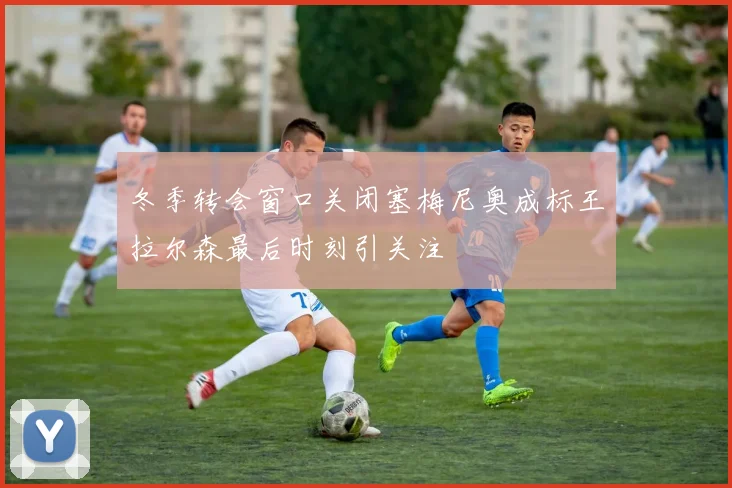 冬季转会窗口关闭塞梅尼奥成标王拉尔森最后时刻引关注