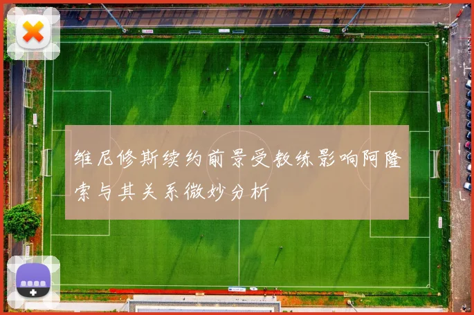 维尼修斯续约前景受教练影响阿隆索与其关系微妙分析