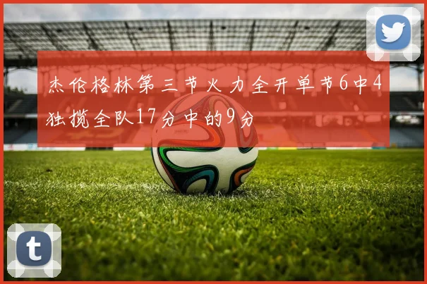 杰伦格林第三节火力全开单节6中4独揽全队17分中的9分