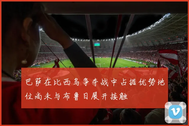 巴萨在比西乌争夺战中占据优势地位尚未与布鲁日展开接触