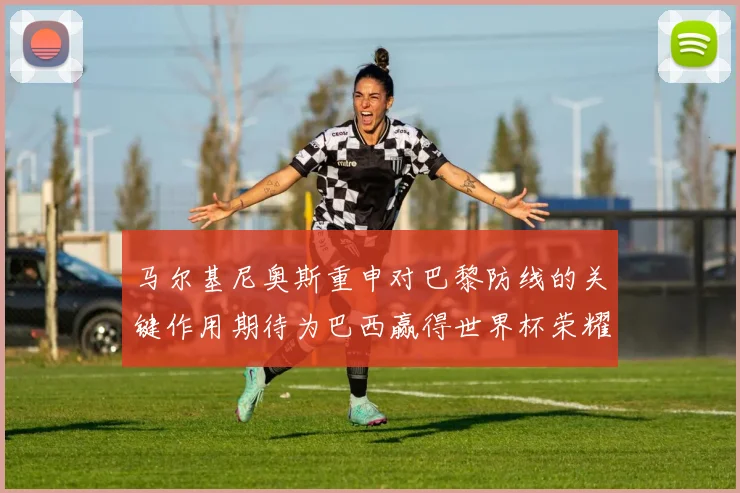 马尔基尼奥斯重申对巴黎防线的关键作用期待为巴西赢得世界杯荣耀