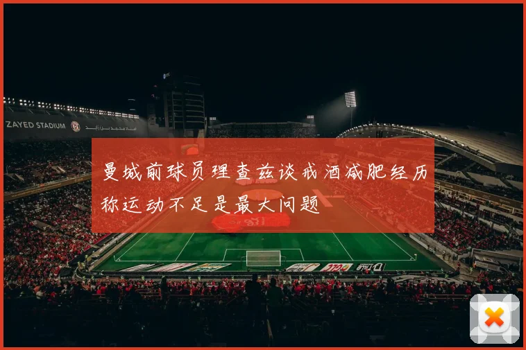 曼城前球员理查兹谈戒酒减肥经历称运动不足是最大问题