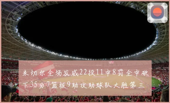 米切尔全场发威22投11中8罚全中砍下35分7篮板9助攻助球队大胜第三节独得20分