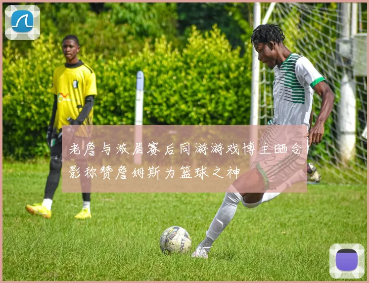 老詹与浓眉赛后同游游戏博主晒合影称赞詹姆斯为篮球之神