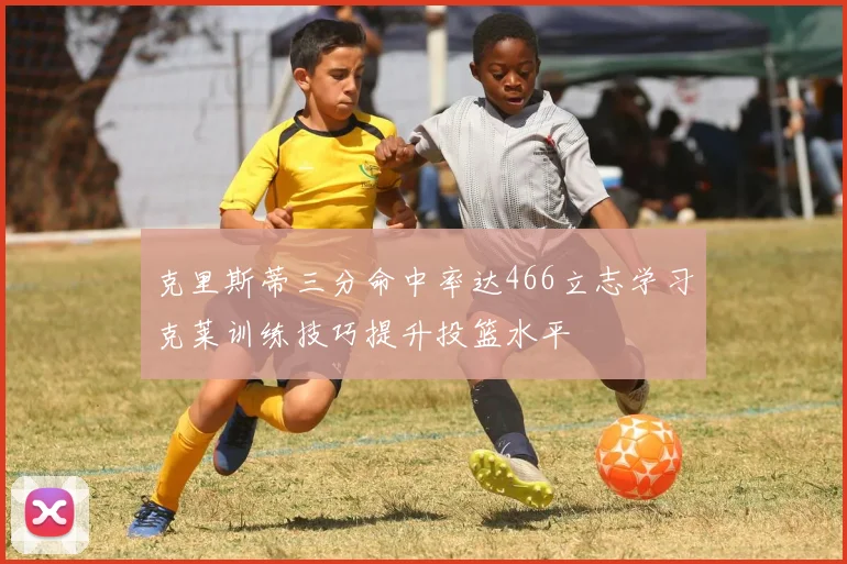 克里斯蒂三分命中率达466立志学习克莱训练技巧提升投篮水平