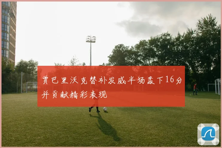 贾巴里沃克替补发威半场轰下16分并贡献精彩表现