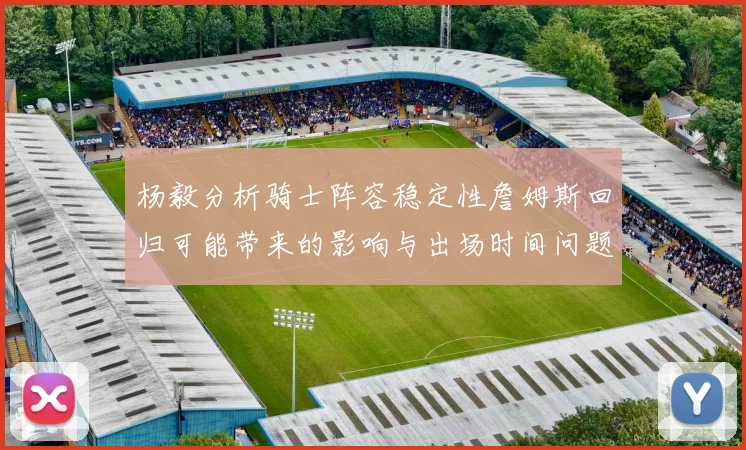 杨毅分析骑士阵容稳定性詹姆斯回归可能带来的影响与出场时间问题