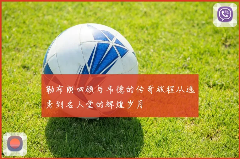 勒布朗回顾与韦德的传奇旅程从选秀到名人堂的辉煌岁月