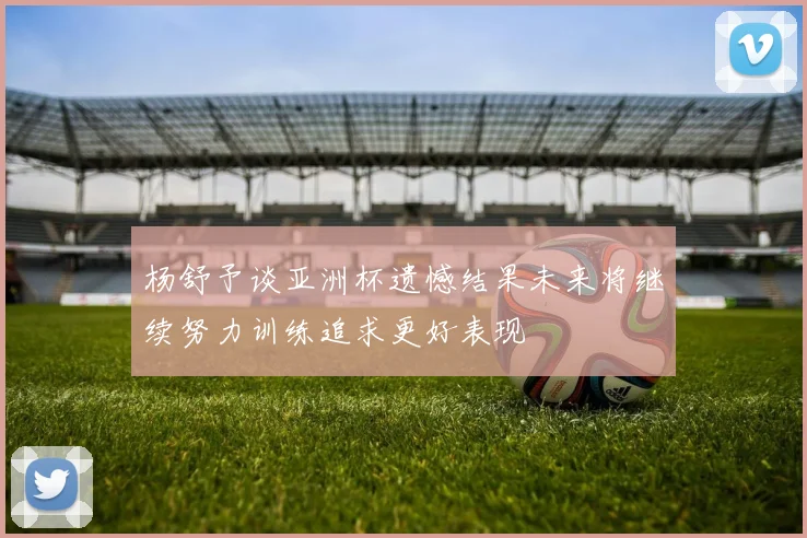 杨舒予谈亚洲杯遗憾结果未来将继续努力训练追求更好表现