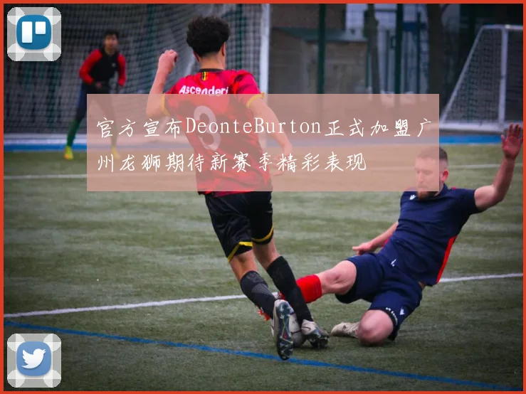 官方宣布DeonteBurton正式加盟广州龙狮期待新赛季精彩表现