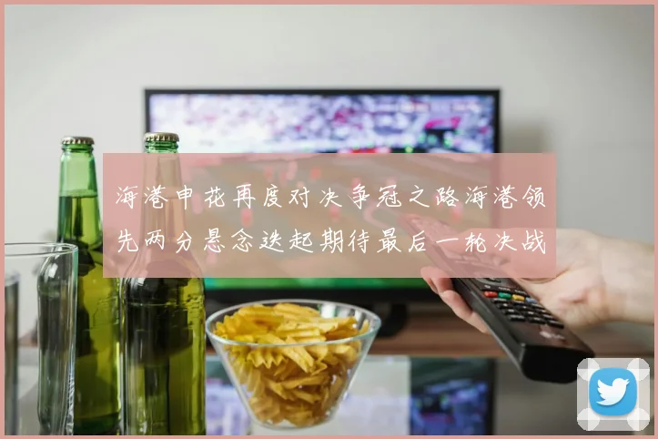 海港申花再度对决争冠之路海港领先两分悬念迭起期待最后一轮决战