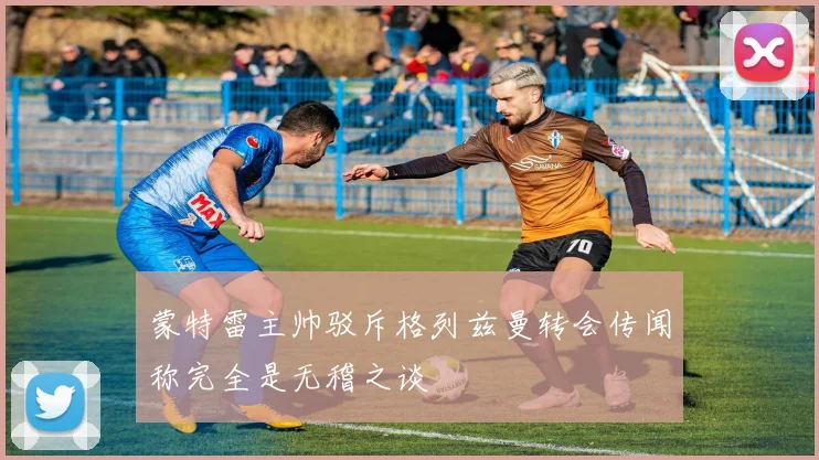 蒙特雷主帅驳斥格列兹曼转会传闻称完全是无稽之谈
