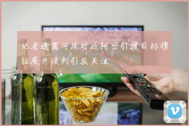 记者透露河床对迈阿密引援目标穆拉展开谈判引发关注