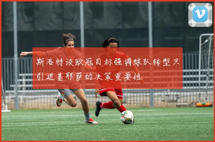 斯洛特谈欧冠目标强调球队转型只引进基耶萨的决策重要性