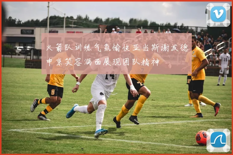 火箭队训练气氛愉快亚当斯谢泼德申京笑容满面展现团队精神