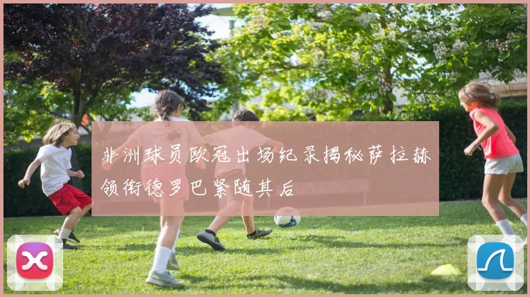 非洲球员欧冠出场纪录揭秘萨拉赫领衔德罗巴紧随其后