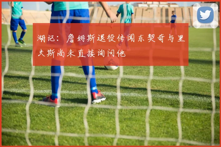 湖记：詹姆斯退役传闻东契奇与里夫斯尚未直接询问他