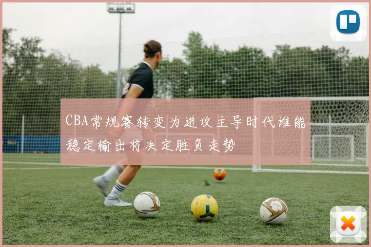 CBA常规赛转变为进攻主导时代谁能稳定输出将决定胜负走势