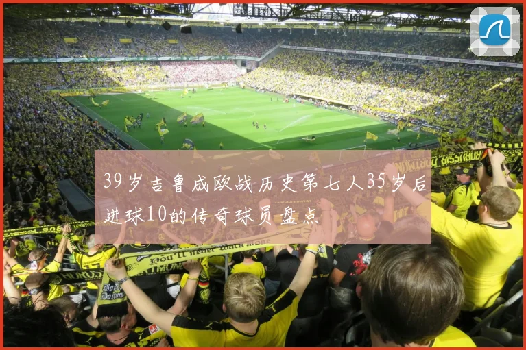 39岁吉鲁成欧战历史第七人35岁后进球10的传奇球员盘点