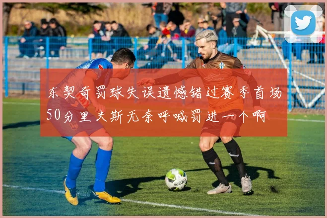 东契奇罚球失误遗憾错过赛季首场50分里夫斯无奈呼喊罚进一个啊