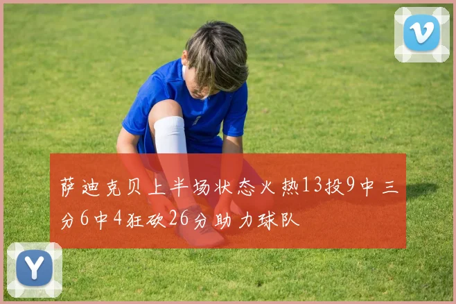 萨迪克贝上半场状态火热13投9中三分6中4狂砍26分助力球队