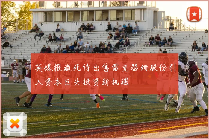 英媒报道死侍出售雷克瑟姆股份引入资本巨头投资新机遇