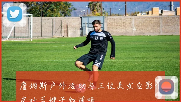 詹姆斯户外活动与三位美女合影俏皮吐舌嫂子知道吗